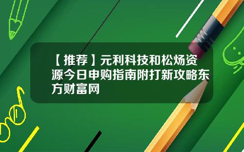 【推荐】元利科技和松炀资源今日申购指南附打新攻略东方财富网
