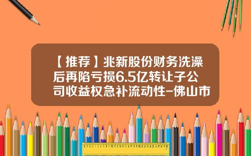 【推荐】兆新股份财务洗澡后再陷亏损6.5亿转让子公司收益权急补流动性-佛山市晶盛数字创新技术有限公司