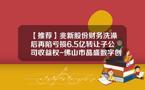 【推荐】兆新股份财务洗澡后再陷亏损6.5亿转让子公司收益权-佛山市晶盛数字创新技术有限公司