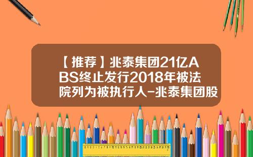 【推荐】兆泰集团21亿ABS终止发行2018年被法院列为被执行人-兆泰集团股份有限公司