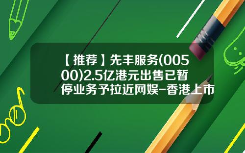 【推荐】先丰服务(00500)2.5亿港元出售已暂停业务予拉近网娱-香港上市公司先丰服务集团00500