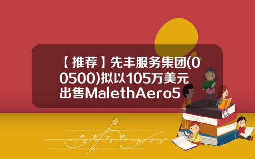 【推荐】先丰服务集团(00500)拟以105万美元出售MalethAero51%股权-香港上市公司先丰服务集团00500