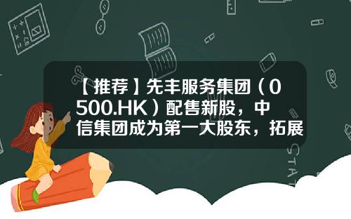 【推荐】先丰服务集团（0500.HK）配售新股，中信集团成为第一大股东，拓展一带一路新商机-香港上市公司先丰服务集团00500