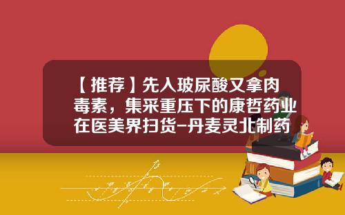 【推荐】先入玻尿酸又拿肉毒素，集采重压下的康哲药业在医美界扫货-丹麦灵北制药有限公司怎么样