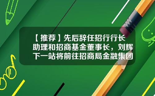 【推荐】先后辞任招行行长助理和招商基金董事长，刘辉下一站将前往招商局金融集团-基金助理