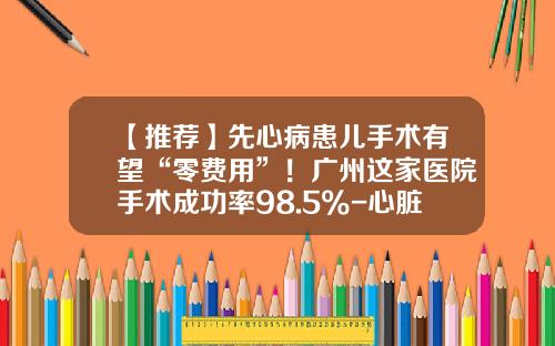【推荐】先心病患儿手术有望“零费用”！广州这家医院手术成功率98.5%-心脏病基金会