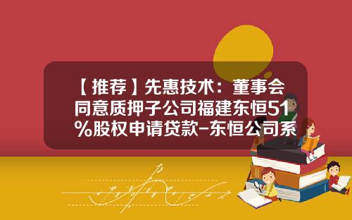【推荐】先惠技术：董事会同意质押子公司福建东恒51%股权申请贷款-东恒公司系上市公司