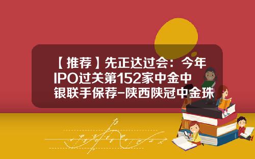 【推荐】先正达过会：今年IPO过关第152家中金中银联手保荐-陕西陕冠中金珠宝有限公司