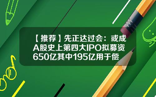 【推荐】先正达过会：或成A股史上第四大IPO拟募资650亿其中195亿用于偿债-能发行股票的一定是上市公司