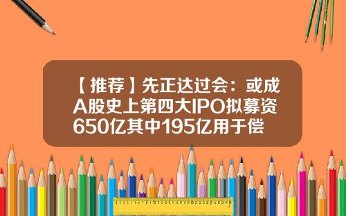 【推荐】先正达过会：或成A股史上第四大IPO拟募资650亿其中195亿用于偿债-2010年上市的公司有哪些