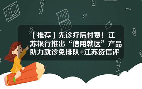 【推荐】先诊疗后付费！江苏银行推出“信用就医”产品助力就诊免排队-江苏资信评估公司