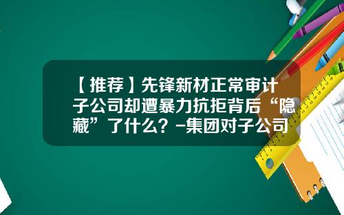 【推荐】先锋新材正常审计子公司却遭暴力抗拒背后“隐藏”了什么？-集团对子公司的审计