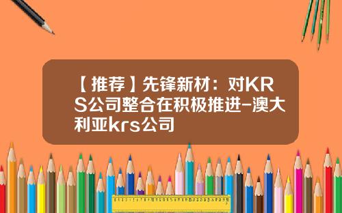 【推荐】先锋新材：对KRS公司整合在积极推进-澳大利亚krs公司