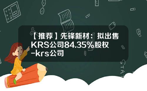 【推荐】先锋新材：拟出售KRS公司84.35%股权-krs公司
