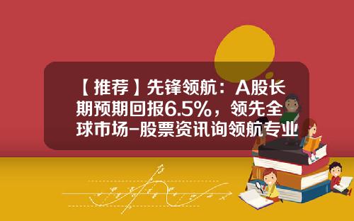 【推荐】先锋领航：A股长期预期回报6.5%，领先全球市场-股票资讯询领航专业
