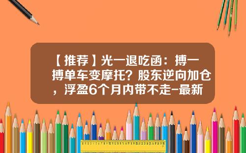 【推荐】光一退吃函：搏一搏单车变摩托？股东逆向加仓，浮盈6个月内带不走-最新财经股票资讯头条新闻