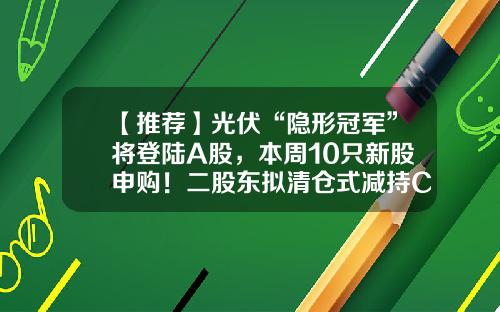 【推荐】光伏“隐形冠军”将登陆A股，本周10只新股申购！二股东拟清仓式减持CPO牛股，6月以来拟减持股出炉-股东资讯的股票