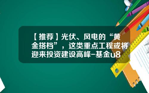【推荐】光伏、风电的“黄金搭档”，这类重点工程或将迎来投资建设高峰-基金u8网