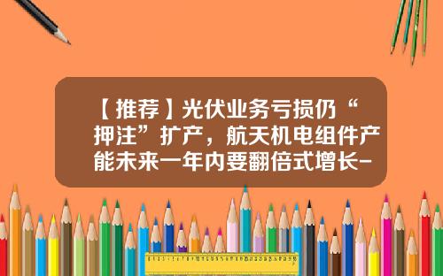 【推荐】光伏业务亏损仍“押注”扩产，航天机电组件产能未来一年内要翻倍式增长-甘肃神舟光伏电力有限公司