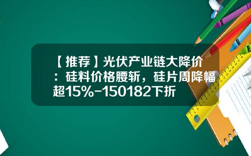 【推荐】光伏产业链大降价：硅料价格腰斩，硅片周降幅超15%-150182下折价格亏多少