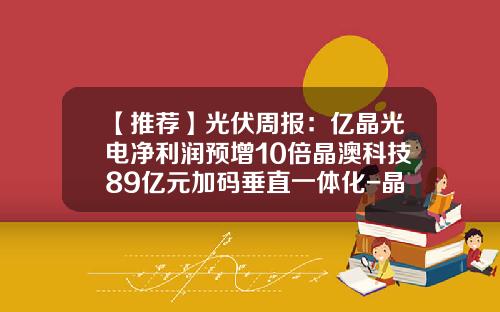 【推荐】光伏周报：亿晶光电净利润预增10倍晶澳科技89亿元加码垂直一体化-晶澳光伏多少钱一瓦