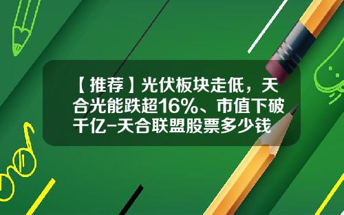 【推荐】光伏板块走低，天合光能跌超16%、市值下破千亿-天合联盟股票多少钱