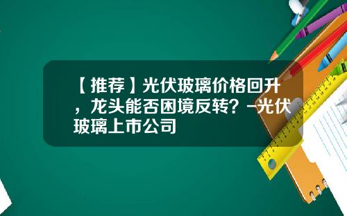 【推荐】光伏玻璃价格回升，龙头能否困境反转？-光伏玻璃上市公司