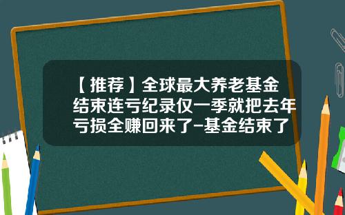 【推荐】全球最大养老基金结束连亏纪录仅一季就把去年亏损全赚回来了-基金结束了