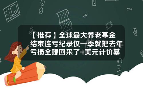 【推荐】全球最大养老基金结束连亏纪录仅一季就把去年亏损全赚回来了-美元计价基金