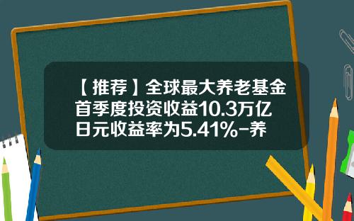 【推荐】全球最大养老基金首季度投资收益10.3万亿日元收益率为5.41%-养老投资基金