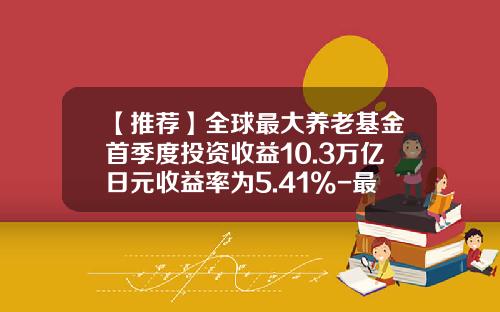 【推荐】全球最大养老基金首季度投资收益10.3万亿日元收益率为5.41%-最大基金