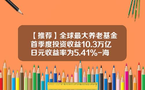 【推荐】全球最大养老基金首季度投资收益10.3万亿日元收益率为5.41%-海外基金收益