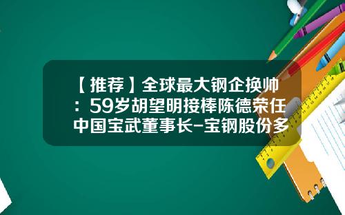 【推荐】全球最大钢企换帅：59岁胡望明接棒陈德荣任中国宝武董事长-宝钢股份多少人