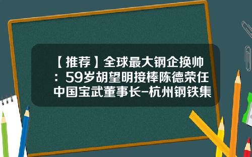 【推荐】全球最大钢企换帅：59岁胡望明接棒陈德荣任中国宝武董事长-杭州钢铁集团公司搬迁