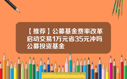 【推荐】公募基金费率改革启动交易1万元省35元冲吗公募投资基金