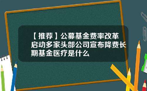 【推荐】公募基金费率改革启动多家头部公司宣布降费长期基金医疗是什么