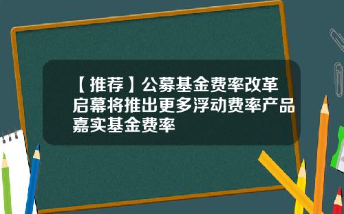 【推荐】公募基金费率改革启幕将推出更多浮动费率产品嘉实基金费率