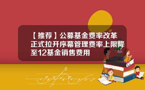 【推荐】公募基金费率改革正式拉开序幕管理费率上限降至12基金销售费用