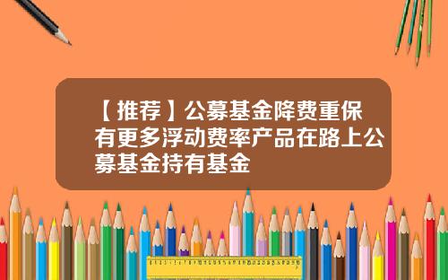 【推荐】公募基金降费重保有更多浮动费率产品在路上公募基金持有基金