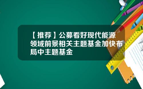 【推荐】公募看好现代能源领域前景相关主题基金加快布局中主题基金