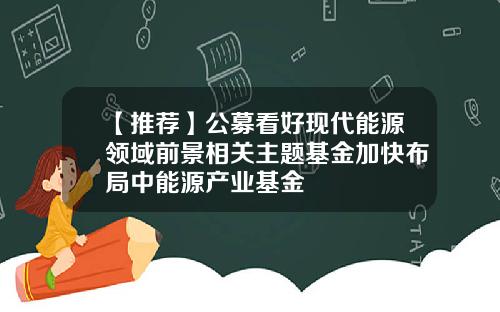 【推荐】公募看好现代能源领域前景相关主题基金加快布局中能源产业基金