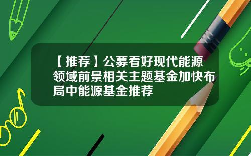 【推荐】公募看好现代能源领域前景相关主题基金加快布局中能源基金推荐