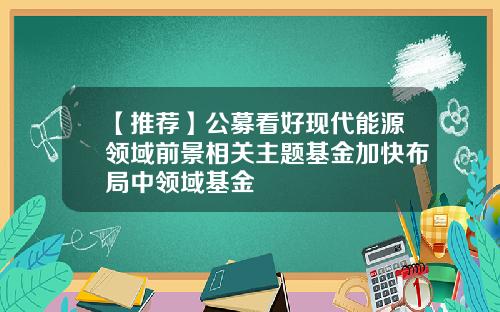 【推荐】公募看好现代能源领域前景相关主题基金加快布局中领域基金