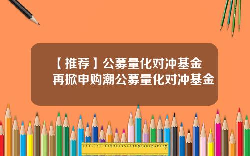 【推荐】公募量化对冲基金再掀申购潮公募量化对冲基金