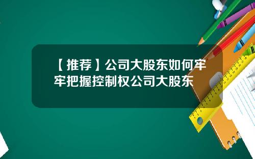 【推荐】公司大股东如何牢牢把握控制权公司大股东