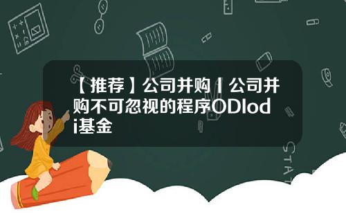 【推荐】公司并购丨公司并购不可忽视的程序ODIodi基金