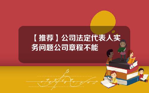 【推荐】公司法定代表人实务问题公司章程不能