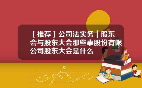 【推荐】公司法实务｜股东会与股东大会那些事股份有限公司股东大会是什么