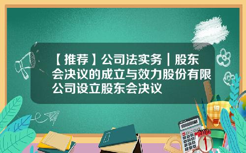 【推荐】公司法实务｜股东会决议的成立与效力股份有限公司设立股东会决议