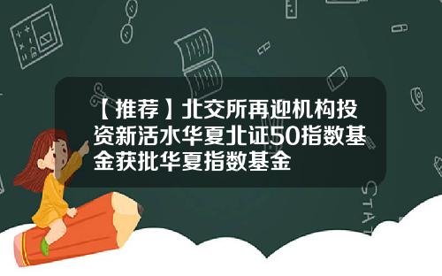【推荐】北交所再迎机构投资新活水华夏北证50指数基金获批华夏指数基金